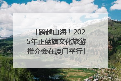 跨越山海！2025年正蓝旗文化旅游推介会在厦门举行