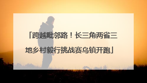 跨越毗邻路！长三角两省三地乡村毅行挑战赛乌镇开跑