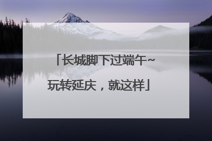 长城脚下过端午~玩转延庆，就这样