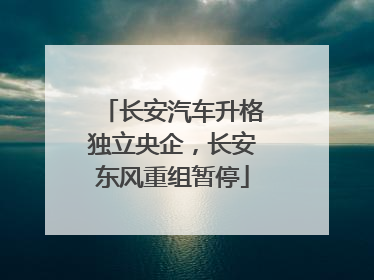长安汽车升格独立央企，长安东风重组暂停