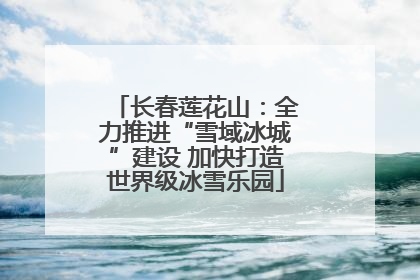 长春莲花山：全力推进“雪域冰城”建设 加快打造世界级冰雪乐园