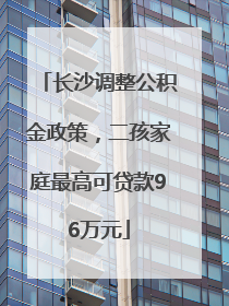 长沙调整公积金政策，二孩家庭最高可贷款96万元