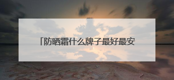 防晒霜什么牌子最好最安全？种草合集：2025十款值得入手的防晒品牌