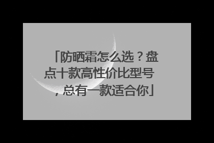 防晒霜怎么选？盘点十款高性价比型号，总有一款适合你