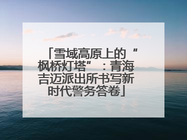 雪域高原上的“枫桥灯塔”：青海吉迈派出所书写新时代警务答卷