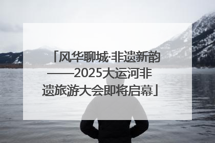风华聊城·非遗新韵——2025大运河非遗旅游大会即将启幕