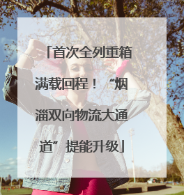 首次全列重箱满载回程！“烟淄双向物流大通道”提能升级