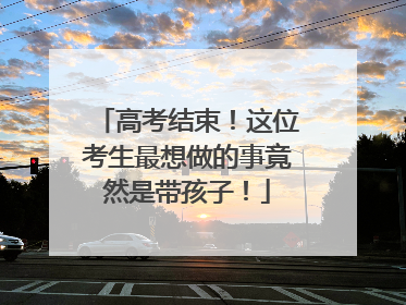 高考结束！这位考生最想做的事竟然是带孩子！