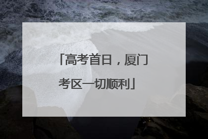 高考首日，厦门考区一切顺利