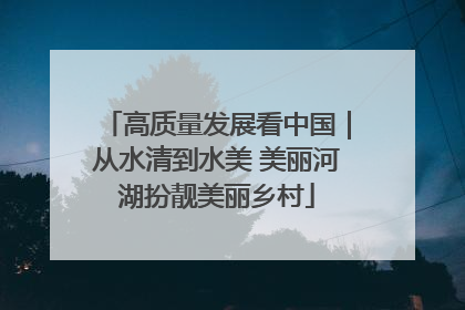 高质量发展看中国｜从水清到水美 美丽河湖扮靓美丽乡村