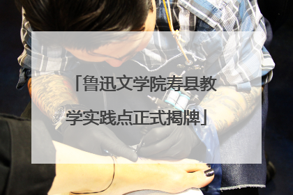 鲁迅文学院寿县教学实践点正式揭牌