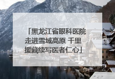 黑龙江省眼科医院走进雪域高原 千里援藏续写医者仁心