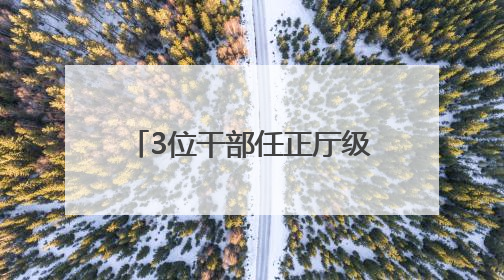 3位干部任正厅级新职，他获提拔不到一年再度履新