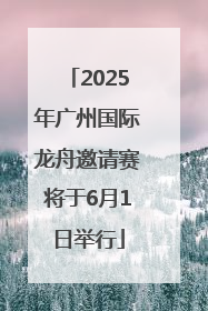 2025年广州国际龙舟邀请赛将于6月1日举行