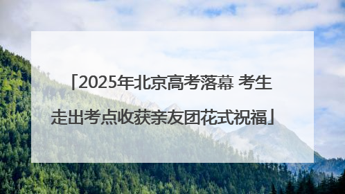 2025年北京高考落幕 考生走出考点收获亲友团花式祝福