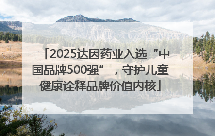 2025达因药业入选“中国品牌500强”，守护儿童健康诠释品牌价值内核