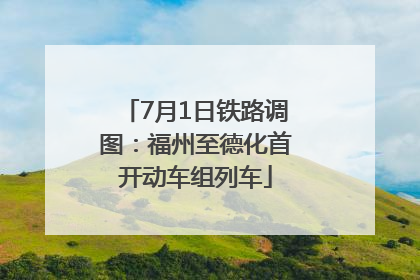 7月1日铁路调图：福州至德化首开动车组列车