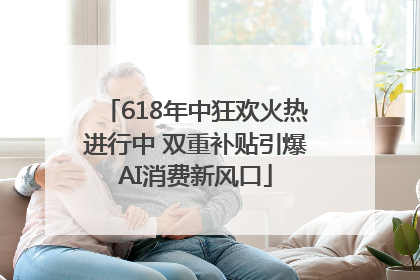 618年中狂欢火热进行中 双重补贴引爆AI消费新风口