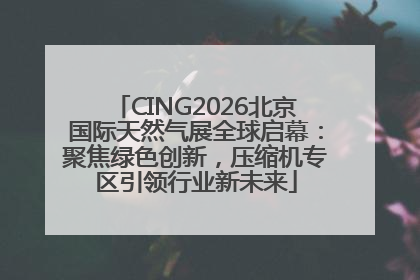 CING2026北京国际天然气展全球启幕：聚焦绿色创新，压缩机专区引领行业新未来