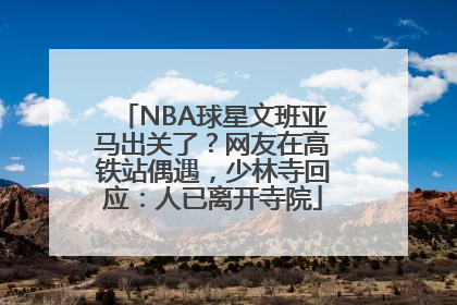 NBA球星文班亚马出关了？网友在高铁站偶遇，少林寺回应：人已离开寺院